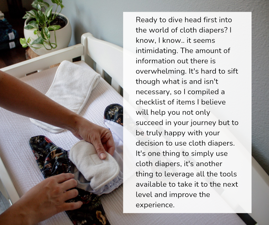 "Ready to dive head first into the world of cloth diapers? I know, i know.. it seems intimidating. the amount of information out there is overwhelming. it's hard to sift through what is and isn't necessary, so I compiled a list of items i believe will help you not only succeed in your journey but to be truly happy with your decision to use cloth diapers. It's one thing to simply use cloth diapers, it's another to leverage all the tools available to take it to the next level and improve the experience"